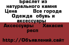 Браслет из натурального камня › Цена ­ 700 - Все города Одежда, обувь и аксессуары » Аксессуары   . Хакасия респ.